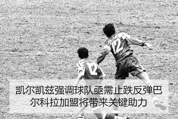 凯尔凯兹强调球队亟需止跌反弹巴尔科拉加盟将带来关键助力（MangoSport）